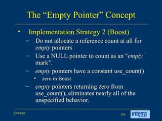 The “Empty Pointer” Concept Implementation Strategy 2 (Boost) Do not allocate a reference count at all for  empty  pointers Use a NULL pointer to count as an &quot; empty  mark&quot;.  empty  pointers have a constant use_count()  zero in Boost empty  pointers returning zero from use_count(), eliminates nearly all of the unspecified behavior. 