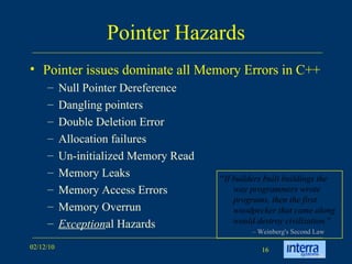 Pointer Hazards Pointer issues dominate all Memory Errors in C++ Null Pointer Dereference Dangling pointers Double Deletion Error Allocation failures  Un-initialized Memory Read Memory Leaks Memory Access Errors Memory Overrun Exception al Hazards “ If builders built buildings the way programmers wrote programs, then the first woodpecker that came along would destroy civilization. ” –  Weinberg's Second Law 