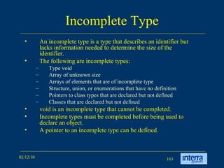 Incomplete Type An incomplete type is a type that describes an identifier but lacks information needed to determine the size of the identifier.  The following are incomplete types:  Type void  Array of unknown size  Arrays of elements that are of incomplete type  Structure, union, or enumerations that have no definition  Pointers to class types that are declared but not defined  Classes that are declared but not defined  void is an incomplete type that cannot be completed.  Incomplete types must be completed before being used to declare an object. A pointer to an incomplete type can be defined. 
