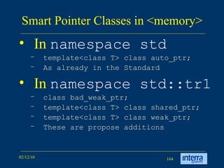 Smart Pointer Classes in <memory> In  namespace std   template<class T> class auto_ptr; As already in the Standard In  namespace std::tr1 class bad_weak_ptr; template<class T> class shared_ptr; template<class T> class weak_ptr; These are propose additions 