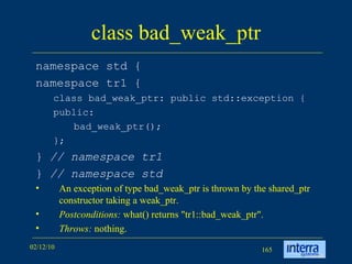 class bad_weak_ptr namespace std { namespace tr1 { class bad_weak_ptr: public std::exception { public: bad_weak_ptr(); }; }  // namespace tr1 }  // namespace std An exception of type bad_weak_ptr is thrown by the shared_ptr constructor taking a weak_ptr. Postconditions:  what() returns &quot;tr1::bad_weak_ptr&quot;. Throws:  nothing. 