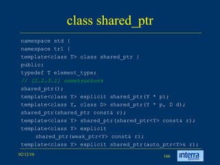 class shared_ptr namespace std { namespace tr1 { template<class T> class shared_ptr { public: typedef T element_type; // [2.2.3.1] constructors shared_ptr(); template<class Y> explicit shared_ptr(Y * p); template<class Y, class D> shared_ptr(Y * p, D d); shared_ptr(shared_ptr const& r); template<class Y> shared_ptr(shared_ptr<Y> const& r); template<class Y> explicit  shared_ptr(weak_ptr<Y> const& r); template<class Y> explicit shared_ptr(auto_ptr<Y>& r); 