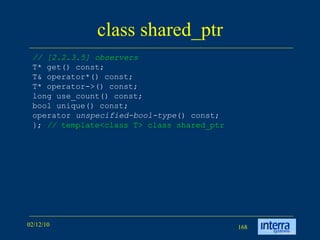 class shared_ptr // [2.2.3.5] observers T* get() const; T& operator*() const; T* operator->() const; long use_count() const; bool unique() const; operator  unspecified-bool-type () const; };  //  template<class T> class shared_ptr  