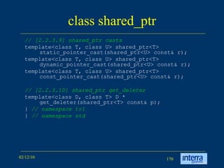 class shared_ptr // [2.2.3.9] shared_ptr casts template<class T, class U> shared_ptr<T> static_pointer_cast(shared_ptr<U> const& r); template<class T, class U> shared_ptr<T> dynamic_pointer_cast(shared_ptr<U> const& r); template<class T, class U> shared_ptr<T> const_pointer_cast(shared_ptr<U> const& r); // [2.2.3.10] shared_ptr get_deleter template<class D, class T> D * get_deleter(shared_ptr<T> const& p); }  // namespace tr1 }  // namespace std 