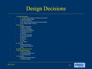 Design Decisions A. General Principles 1. &quot;As Close to Raw Pointers as Possible, but no Closer&quot; 2. &quot;Just Do the Right Thing&quot; 3. No Extra Parameters 4. The &quot;Shares Ownership with&quot; Equivalence Relation 5. The &quot;Empty Pointer&quot; Concept B. shared_ptr 1. Pointer Constructor 2. Deleter Constructor 3. weak_ptr Constructor 4. std::auto_ptr Constructor 5. Assignment and reset 6. operator-> 7. use_count and unique 8. Conversion Operator 9. operator< 10. operator<< 11. Casts 12. get_deleter C. weak_ptr 1. Default Constructor 2. Converting Constructor 3. lock D. enable_shared_from_this E. Size and Performance 1. Memory Footprint 2. Construction Performance 3. Copy Performance F. Alternatives 1. Policy Based Smart Pointers 2. Garbage Collection 