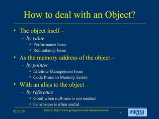 How to deal with an Object? The object itself –  by value Performance Issue Redundancy Issue  As the memory address of the object –  by pointer   Lifetime Management Issue Code Prone to Memory Errors With an alias to the object –  by reference   Good when null-ness is not needed Const-ness is often useful 