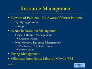 Resource Management Beware of Pointers – Be Aware of Smart Pointers Typifying pointers auto_ptr Issues in Resource Management  Object Lifetime Management Singleton Objects Non-Memory Resource Management File Pointer, GUI, Socket, Lock, … Proxy Classes String Management Glimpses from Boost Library / C++0x TR1 