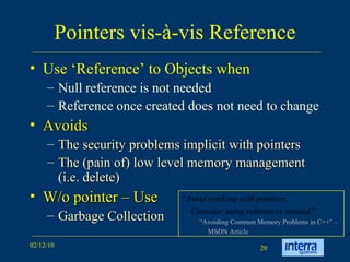 Pointers vis-à-vis Reference Use ‘Reference’ to Objects when Null reference is not needed Reference once created does not need to change Avoids The security problems implicit with pointers The (pain of) low level memory management (i.e. delete) W/o pointer – Use Garbage Collection “ Avoid working with pointers.  Consider using references instead. ” “ Avoiding Common Memory Problems in C++” –  MSDN Article 