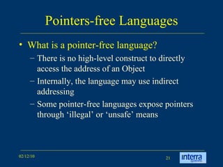 Pointers-free Languages What is a pointer-free language? There is no high-level construct to directly access the address of an Object Internally, the language may use indirect addressing Some pointer-free languages expose pointers through ‘illegal’ or ‘unsafe’ means 