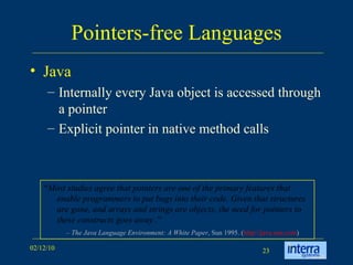 Pointers-free Languages Java Internally every Java object is accessed through a pointer Explicit pointer in native method calls “ Most studies agree that pointers are one of the primary features that enable programmers to put bugs into their code. Given that structures are gone, and arrays and strings are objects, the need for pointers to these constructs goes away . ” –  The Java Language Environment: A White Paper , Sun 1995. ( http://java.sun.com )  