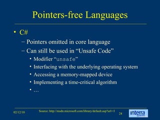 Pointers-free Languages C# Pointers omitted in core language Can still be used in “Unsafe Code” Modifier “ unsafe ” Interfacing with the underlying operating system Accessing a memory-mapped device Implementing a time-critical algorithm  … 