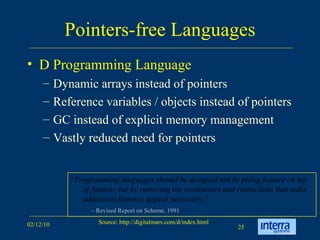 Pointers-free Languages D Programming Language Dynamic arrays instead of pointers Reference variables / objects instead of pointers GC instead of explicit memory management Vastly reduced need for pointers “ Programming languages should be designed not by piling feature on top of feature, but by removing the weaknesses and restrictions that make additional features appear necessary. ” –  Revised Report on Scheme, 1991 