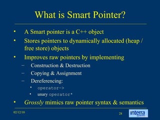 What is Smart Pointer? A Smart pointer is a C++ object  Stores pointers to dynamically allocated (heap / free store) objects Improves raw pointers by implementing  Construction & Destruction Copying & Assignment Dereferencing: operator–>   unary  operator* Grossly  mimics raw pointer syntax & semantics 