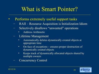 What is Smart Pointer? Performs extremely useful support tasks RAII – Resource Acquisition is Initialization Idiom  Selectively disallows “unwanted” operations Address Arithmetic Lifetime Management Automatically deletes dynamically created objects at appropriate time On face of exceptions – ensures proper destruction of dynamically created objects Keeps track of dynamically allocated objects shared by multiple owners Concurrency Control 