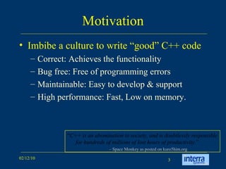 Motivation Imbibe a culture to write “good” C++ code  Correct: Achieves the functionality Bug free: Free of programming errors Maintainable: Easy to develop & support High performance: Fast, Low on memory.  “ C++ is an abomination to society, and is doubtlessly responsible for hundreds of millions of lost hours of productivity. ” –  Space Monkey as posted on kuro5him.org 