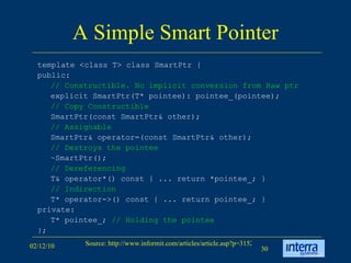 A Simple Smart Pointer template <class T> class SmartPtr {  public:  // Constructible.   No implicit conversion from Raw ptr   explicit SmartPtr(T* pointee): pointee_(pointee);  // Copy Constructible   SmartPtr(const SmartPtr& other); // Assignable   SmartPtr& operator=(const SmartPtr& other);  // Destroys the pointee   ~SmartPtr();  // Dereferencing   T& operator*() const { ... return *pointee_; }  // Indirection   T* operator->() const { ... return pointee_; }  private:  T* pointee_;  // Holding the pointee   };  