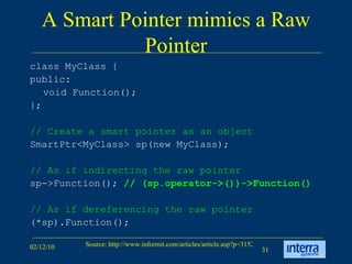 A Smart Pointer mimics a Raw Pointer class MyClass {  public:  void Function();  };  // Create a smart pointer as an object SmartPtr<MyClass> sp(new MyClass); // As if indirecting the raw pointer   sp->Function();  // (sp.operator->())->Function() // As if dereferencing the raw pointer (*sp).Function(); 