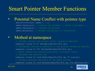Smart Pointer Member Functions Potential Name Conflict with pointee type Method at namespace SmartPtr<Printer> spRes = ...;  spRes->Acquire();  // acquire the printer ... print a document ...   spRes->Release();  // release the printer  spRes.Release();  // release the pointer to the printer // GetImpl returns the pointer object stored by SmartPtr template <class T> T* GetImpl(SmartPtr<T>& sp);  // GetImplRef returns a reference to the pointer stored by SmartPtr template <class T> T*& GetImplRef(SmartPtr<T>& sp);  // Reset resets the underlying pointer to another value,  // Releases the previous one template <class T> void Reset(SmartPtr<T>& sp, T* source);  // Release releases ownership of the smart pointer template <class T> void Release(SmartPtr<T>& sp, T*& destination); 
