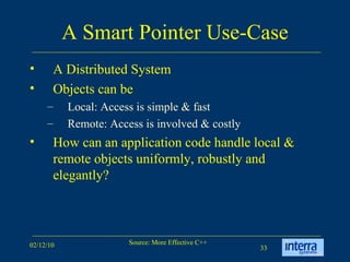 A Smart Pointer Use-Case A Distributed System  Objects can be  Local: Access is simple & fast Remote: Access is involved & costly How can an application code handle local & remote objects uniformly, robustly and elegantly? 