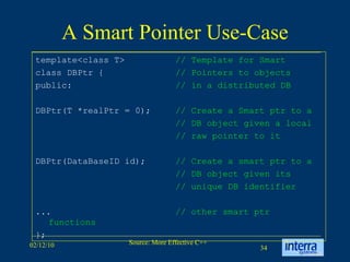 A Smart Pointer Use-Case template<class T>  // Template for Smart class DBPtr {  // Pointers to objects public:  // in a distributed DB DBPtr(T *realPtr = 0);  // Create a Smart ptr to a // DB object given a local // raw pointer to it DBPtr(DataBaseID id);  // Create a smart ptr to a // DB object given its // unique DB identifier ...  // other smart ptr functions   };  
