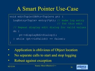 A Smart Pointer Use-Case void editTuple(DBPtr<Tuple>& pt) { LogEntry<Tuple> entry(*pt); // make log entry  // for this edit // Repeat display edit dialog for valid values do { pt->displayEditDialog(); } while (pt->isValid() == false); } Application is oblivious of Object location  No separate calls to start and stop logging Robust against exception 