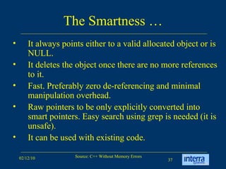 The Smartness … It always points either to a valid allocated object or is NULL.  It deletes the object once there are no more references to it.  Fast. Preferably zero de-referencing and minimal manipulation overhead.  Raw pointers to be only explicitly converted into smart pointers. Easy search using grep is needed (it is unsafe).  It can be used with existing code.  