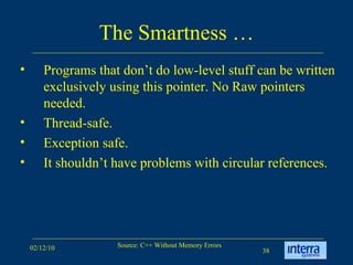The Smartness … Programs that don’t do low-level stuff can be written exclusively using this pointer. No Raw pointers needed.  Thread-safe.  Exception safe.  It shouldn’t have problems with circular references.  