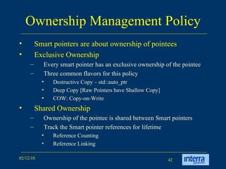 Ownership Management Policy Smart pointers are about ownership of pointees  Exclusive Ownership Every smart pointer has an exclusive ownership of the pointee Three common flavors for this policy Destructive Copy – std::auto_ptr Deep Copy [Raw Pointers have Shallow Copy] COW: Copy-on-Write Shared Ownership Ownership of the pointee is shared between Smart pointers Track the Smart pointer references for lifetime Reference Counting Reference Linking 