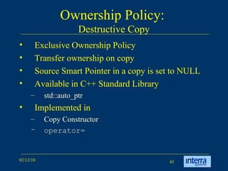 Ownership Policy:  Destructive Copy Exclusive Ownership Policy Transfer ownership on copy Source Smart Pointer in a copy is set to NULL Available in C++ Standard Library std::auto_ptr Implemented in  Copy Constructor operator= 