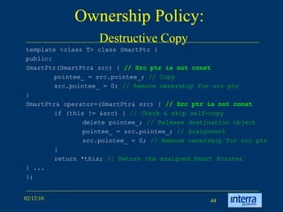Ownership Policy:    Destructive Copy template <class T> class SmartPtr {  public:  SmartPtr(SmartPtr& src) {  // Src ptr is not const pointee_ = src.pointee_;  // Copy src.pointee_ = 0;  // Remove ownership for src ptr }  SmartPtr& operator=(SmartPtr& src) {  // Src ptr is not const if (this != &src) {  // Check & skip self-copy delete pointee_;  // Release destination object pointee_ = src.pointee_;  // Assignment src.pointee_ = 0;  // Remove ownership for src ptr }  return *this;  // Return the assigned Smart Pointer } ...  }; 