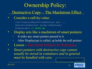 Ownership Policy:    Destructive Copy – The Maelstrom Effect Consider a call-by-value Display acts like a maelstrom of smart pointers: It sinks any smart pointer passed to it.  After Display(sp) is called, sp holds the null pointer. Lesson –  Pass Smart Pointers by Reference . Smart pointers with destructive copy cannot usually be stored in containers and in general must be handled with care. void Display(SmartPtr<Something> sp); ...  SmartPtr<Something> sp(new Something);  Display(sp);  // sinks sp STL Containers need FCO. 