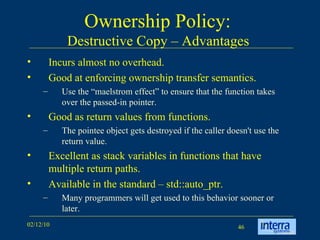 Ownership Policy:  Destructive Copy – Advantages  Incurs almost no overhead. Good at enforcing ownership transfer semantics.  Use the “maelstrom effect” to ensure that the function takes over the passed-in pointer. Good as return values from functions.  The pointee object gets destroyed if the caller doesn't use the return value. Excellent as stack variables in functions that have multiple return paths. Available in the standard – std::auto_ptr.  Many programmers will get used to this behavior sooner or later. 
