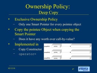 Ownership Policy:  Deep Copy Exclusive Ownership Policy Only one Smart Pointer for every pointee object Copy the pointee Object when copying the Smart Pointer Does it have any worth over call-by-value? Implemented in  Copy Constructor operator= 