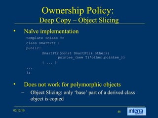 Ownership Policy:  Deep Copy – Object Slicing Naïve implementation Does not work for polymorphic objects Object Slicing: only ‘base’ part of a derived class object is copied template <class T>  class SmartPtr {  public:  SmartPtr(const SmartPtr& other):  pointee_(new T(*other.pointee_)) { ... }  ...  };  