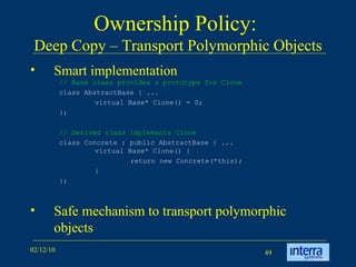 Ownership Policy:  Deep Copy – Transport Polymorphic Objects Smart implementation Safe mechanism to transport polymorphic objects // Base class provides a prototype for Clone class AbstractBase { ...  virtual Base* Clone() = 0;  };  // Derived class implements Clone class Concrete : public AbstractBase { ...  virtual Base* Clone() {  return new Concrete(*this);  }  }; 