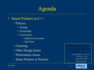 Agenda Smart Pointers in C++ Policies Storage Ownership Conversion Implicit Conversions Null Tests  Checking Other Design Issues Performance Issues Smart Pointers in Practice “ Understanding pointers in C is  not a skill, it's an aptitude…” –  Joel Spolsky in “Joel on Software - The Guerrilla Guide to Interviewing”   