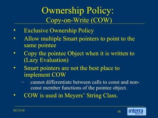 Ownership Policy:  Copy-on-Write (COW) Exclusive Ownership Policy Allow multiple Smart pointers to point to the same pointee Copy the pointee Object when it is written to (Lazy Evaluation) Smart pointers are not the best place to implement COW cannot differentiate between calls to const and non-const member functions of the pointee object.  COW is used in Meyers’ String Class. 