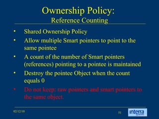 Ownership Policy:  Reference Counting Shared Ownership Policy Allow multiple Smart pointers to point to the same pointee  A count of the number of Smart pointers (references) pointing to a pointee is maintained Destroy the pointee Object when the count equals 0 Do not keep: raw pointers and smart pointers to the same object. 