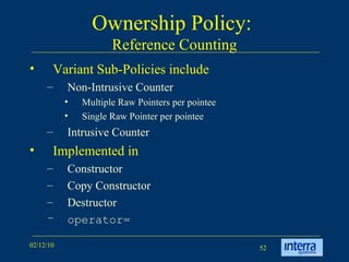 Ownership Policy:  Reference Counting Variant Sub-Policies include Non-Intrusive Counter Multiple Raw Pointers per pointee  Single Raw Pointer per pointee Intrusive Counter Implemented in  Constructor  Copy Constructor  Destructor operator= 