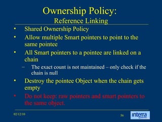 Ownership Policy:  Reference Linking Shared Ownership Policy Allow multiple Smart pointers to point to the same pointee  All Smart pointers to a pointee are linked on a chain The exact count is not maintained – only check if the chain is null Destroy the pointee Object when the chain gets empty Do not keep: raw pointers and smart pointers to the same object. 