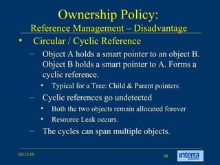 Ownership Policy:  Reference Management – Disadvantage  Circular / Cyclic Reference Object A holds a smart pointer to an object B. Object B holds a smart pointer to A. Forms a cyclic reference. Typical for a Tree: Child & Parent pointers Cyclic references go undetected Both the two objects remain allocated forever Resource Leak occurs. The cycles can span multiple objects. 