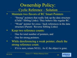 Ownership Policy:  Cyclic Reference – Solution  Maintain two flavors of RC Smart Pointers “ Strong” pointers that really link up the data structure (Child / Sibling Links). They behave like regular RC. “ Weak” pointer for cross / back references in the data structure (Parent / Reverse Sibling Links) Keep two reference counts:  One for total number of pointers, and  One for strong pointers. While dereferencing a weak pointer, check the strong reference count.  If it is zero, return NULL. As if, the object is gone. 