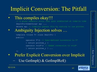 Implicit Conversion: The Pitfall This compiles okay!!! Ambiguity Injection solves … Prefer Explicit Conversion over Implicit  Use GetImpl() & GetImplRef() // A gross semantic error that goes undetected at compile time  SmartPtr<Something> sp; ...  delete sp;  // Compiler passes this by casting to raw pointer template <class T> class SmartPtr {  public:  operator T*()  // User-defined conversion to T*   { return pointee_; }  operator void*()  // Added conversion to void*   { return pointee_; } ...  }; “ When in doubt, use brute force. ”  – Ken Thompson  