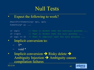 Null Tests Expect the following to work? Implicit conversion to: T* void * Implicit conversion    Risky delete    Ambiguity Injection    Ambiguity causes compilation failures SmartPtr<Something> sp1, sp2;  Something* p; ...  if (sp1)  // Test 1: direct test for non-null pointer ...   if (!sp1)  // Test 2: direct test for null pointer ...  if (sp1 == 0)  // Test 3: explicit test for null pointer ...   