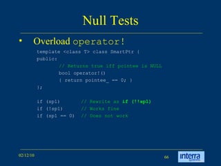 Null Tests Overload  operator! template <class T> class SmartPtr {  public:  // Returns true iff pointee is NULL   bool operator!()  { return pointee_ == 0; }  }; if (sp1)  // Rewrite as  if (!!sp1) if (!sp1)  // Works fine if (sp1 == 0)  // Does not work   