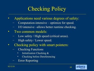 Checking Policy Applications need various degrees of safety: Computation-intensive – optimize for speed. I/O intensive –allows better runtime checking. Two common models:  Low safety / High speed (critical areas). High safety / Lower speed. Checking policy with smart pointers:  Checking Functions Initialization Checking & Checking before Dereferencing Error Reporting 