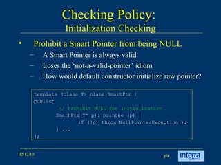 Checking Policy:  Initialization Checking Prohibit a Smart Pointer from being NULL A Smart Pointer is always valid Loses the ‘not-a-valid-pointer’ idiom How would default constructor initialize raw pointer? template <class T> class SmartPtr {  public:    // Prohibit NULL for initialization   SmartPtr(T* p): pointee_(p) {  if (!p) throw NullPointerException();  } ...  }; 