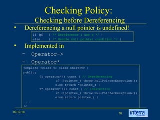 Checking Policy:  Checking before Dereferencing Dereferencing a null pointer is undefined! Implemented in  Operator-> Operator* template <class T> class SmartPtr {  public:  T& operator*() const {  // Dereferencing   if (!pointee_) throw NullPointerException();  else return *pointee_; }  T* operator->() const {  // Indirection   if (!pointee_) throw NullPointerException();  else return pointee_; }  ...  }; if (p)  {  /* Dereference & use p */  } else  {  /* Handle null pointer condition */  } 