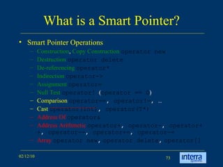 What is a Smart Pointer? Smart Pointer Operations Construction ,  Copy Construction   operator new Destruction   operator delete De-referencing   operator* Indirection   operator-> Assignment   operator= Null Test   operator!  ( operator == 0 )  Comparison   operator== ,  operator!= , … Cast   operator(int) ,  operator(T*) Address Of   operator& Address Arithmetic   operator+ ,  operator- ,  operator++ ,  operator-- ,  operator+= ,  operator-= Array   operator new ,   operator delete ,   operator[]  