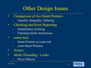 Other Design Issues Comparison of two Smart Pointers Equality, Inequality, Ordering Checking and Error Reporting Initialization checking  Checking before dereference const-ness Smart Pointers to const and  const Smart Pointers Arrays Multi-Threading / Locks Proxy Objects 